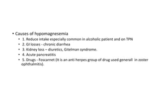 • Causes of hypomagnesemia
• 1. Reduce intake especially common in alcoholic patient and on TPN
• 2. GI losses - chronic diarrhea
• 3. Kidney loss – diuretics, Gitelman syndrome.
• 4. Acute pancreatitis
• 5. Drugs - Foscarnet (It is an anti herpes group of drug used generall in zoster
ophthalmitis).
 