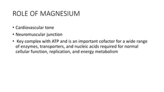 ROLE OF MAGNESIUM
• Cardiovascular tone
• Neuromuscular junction
• Key complex with ATP and is an important cofactor for a wide range
of enzymes, transporters, and nucleic acids required for normal
cellular function, replication, and energy metabolism
 
