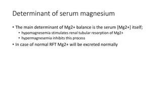 Determinant of serum magnesium
• The main determinant of Mg2+ balance is the serum [Mg2+] itself;
• hypomagnesemia stimulates renal tubular resorption of Mg2+
• hypermagnesemia inhibits this process
• In case of normal RFT Mg2+ will be excreted normally
 