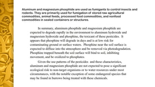 Aluminum and magnesium phosphide are used as fumigants to control insects and
rodents. They are primarily used for fumigation of stored raw agricultural
commodities, animal feeds, processed food commodities, and nonfood
commodities in sealed containers or structures.
 