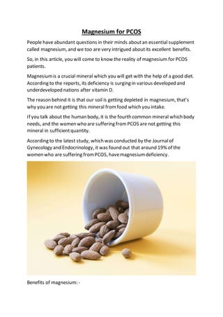 Magnesium for PCOS
People have abundant questions in their minds aboutan essential supplement
called magnesium, and we too are very intrigued aboutits excellent benefits.
So, in this article, you will come to know the reality of magnesium for PCOS
patients.
Magnesium is a crucial mineral which you will get with the help of a good diet.
According to the reports, its deficiency is surging in various developed and
underdeveloped nations after vitamin D.
The reason behind it is that our soil is getting depleted in magnesium, that’s
why you are not getting this mineral from food which you intake.
If you talk about the human body, it is the fourth common mineral which body
needs, and the women who are suffering from PCOS are not getting this
mineral in sufficientquantity.
According to the latest study, which was conducted by the Journalof
Gynecology and Endocrinology, it was found out that around 19% of the
women who are suffering fromPCOS, havemagnesium deficiency.
Benefits of magnesium: -
 