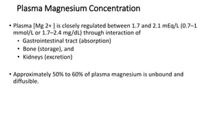 Plasma Magnesium Concentration
• Plasma [Mg 2+ ] is closely regulated between 1.7 and 2.1 mEq/L (0.7–1
mmol/L or 1.7–2.4 mg/dL) through interaction of
• Gastrointestinal tract (absorption)
• Bone (storage), and
• Kidneys (excretion)
• Approximately 50% to 60% of plasma magnesium is unbound and
diffusible.
 