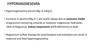 HYPERMAGNESEMIA
• Hypermagnesemia (serum Mg >2 mEq/L)
• Increases in plasma [Mg 2+ ] are nearly always due to excessive intake
(magnesium-containing antacids or laxatives: magnesium hydroxide,
Milk of Magnesia), kidney impairment (GFR<30ml/min) or both.
• Magnesium sulfate therapy for preeclampsia and eclampsia can result in
maternal and fetal hypermagnesemia.
 