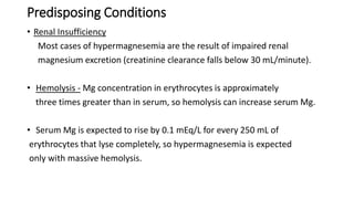 Predisposing Conditions
• Renal Insufficiency
Most cases of hypermagnesemia are the result of impaired renal
magnesium excretion (creatinine clearance falls below 30 mL/minute).
• Hemolysis - Mg concentration in erythrocytes is approximately
three times greater than in serum, so hemolysis can increase serum Mg.
• Serum Mg is expected to rise by 0.1 mEq/L for every 250 mL of
erythrocytes that lyse completely, so hypermagnesemia is expected
only with massive hemolysis.
 