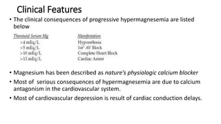 Clinical Features
• The clinical consequences of progressive hypermagnesemia are listed
below
• Magnesium has been described as nature’s physiologic calcium blocker
• Most of serious consequences of hypermagnesemia are due to calcium
antagonism in the cardiovascular system.
• Most of cardiovascular depression is result of cardiac conduction delays.
 