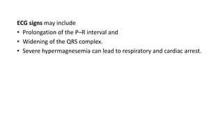 ECG signs may include
• Prolongation of the P–R interval and
• Widening of the QRS complex.
• Severe hypermagnesemia can lead to respiratory and cardiac arrest.
 