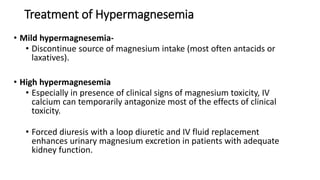 Treatment of Hypermagnesemia
• Mild hypermagnesemia-
• Discontinue source of magnesium intake (most often antacids or
laxatives).
• High hypermagnesemia
• Especially in presence of clinical signs of magnesium toxicity, IV
calcium can temporarily antagonize most of the effects of clinical
toxicity.
• Forced diuresis with a loop diuretic and IV fluid replacement
enhances urinary magnesium excretion in patients with adequate
kidney function.
 
