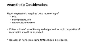 Anaesthetic Considerations
Hypermagnesemia requires close monitoring of
• ECG,
• Blood pressure, and
• Neuromuscular function.
• Potentiation of vasodilatory and negative inotropic properties of
anesthetics should be expected.
• Dosages of nondepolarizing NMBs should be reduced.
 