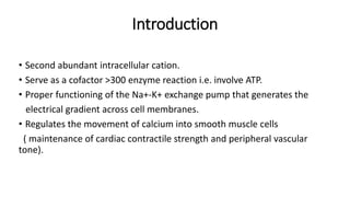 Introduction
• Second abundant intracellular cation.
• Serve as a cofactor >300 enzyme reaction i.e. involve ATP.
• Proper functioning of the Na+-K+ exchange pump that generates the
electrical gradient across cell membranes.
• Regulates the movement of calcium into smooth muscle cells
( maintenance of cardiac contractile strength and peripheral vascular
tone).
 