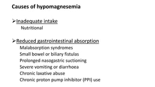 Causes of hypomagnesemia
Inadequate intake
Nutritional
Reduced gastrointestinal absorption
Malabsorption syndromes
Small bowel or biliary fistulas
Prolonged nasogastric suctioning
Severe vomiting or diarrhoea
Chronic laxative abuse
Chronic proton pump inhibitor (PPI) use
 