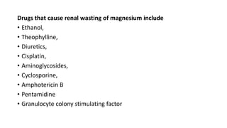 Drugs that cause renal wasting of magnesium include
• Ethanol,
• Theophylline,
• Diuretics,
• Cisplatin,
• Aminoglycosides,
• Cyclosporine,
• Amphotericin B
• Pentamidine
• Granulocyte colony stimulating factor
 