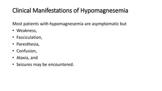 Clinical Manifestations of Hypomagnesemia
Most patients with hypomagnesemia are asymptomatic but
• Weakness,
• Fasciculation,
• Paresthesia,
• Confusion,
• Ataxia, and
• Seizures may be encountered.
 