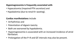 Hypomagnesemia is frequently associated with
• Hypocalcemia (impaired PTH secretion) and
• Hypokalemia (due to renal K+ wasting).
Cardiac manifestations include
• Arrhythmias and
• Potentiation of digoxin toxicity
• Both are worsened by hypokalemia.
• Hypomagnesemia is associated with an increased incidence of atrial
fibrillation.
• Prolongation of the P–R and QT intervals may also be present.
 