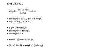 MgSO4.7H2O
• 100 mg/dl x 10 x 2/ 246 = 8 mEq/L
• Mg- 24, S- 32, 0-16, H-1
• 6 gm/L= 600 mg/dl
• 100 mg/dl -> 8 mEq/L
• 600 mg/dl -> X
• X=600 x 8/100 = 48 mEq/L
• 48 mEq/L= 24 mmol/L x 2 (Valency)
 