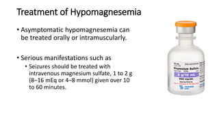 Treatment of Hypomagnesemia
• Asymptomatic hypomagnesemia can
be treated orally or intramuscularly.
• Serious manifestations such as
• Seizures should be treated with
intravenous magnesium sulfate, 1 to 2 g
(8–16 mEq or 4–8 mmol) given over 10
to 60 minutes.
 