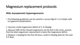 Magnesium replacement protocols
Mild, Asymptomatic Hypomagnesemia
• The following guidelines can be used for a serum Mg of 1–1.4 mEq/L with
no apparent complications.
1. Assume a total magnesium deficit of 1–2 mEq/kg.
2. Because 50% of the infused magnesium can be lost in the urine, assume
that the total magnesium requirement is twice the magnesium deficit.
3. Replace 1 mEq/kg for the first 24 hours, and 0.5 mEq/kg daily for the next
3–5 days.
 