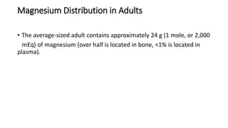Magnesium Distribution in Adults
• The average-sized adult contains approximately 24 g (1 mole, or 2,000
mEq) of magnesium (over half is located in bone, <1% is located in
plasma).
 