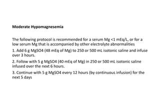 Moderate Hypomagnesemia
The following protocol is recommended for a serum Mg <1 mEq/L, or for a
low serum Mg that is accompanied by other electrolyte abnormalities
1. Add 6 g MgSO4 (48 mEq of Mg) to 250 or 500 mL isotonic saline and infuse
over 3 hours.
2. Follow with 5 g MgSO4 (40 mEq of Mg) in 250 or 500 mL isotonic saline
infused over the next 6 hours.
3. Continue with 5 g MgSO4 every 12 hours (by continuous infusion) for the
next 5 days
 