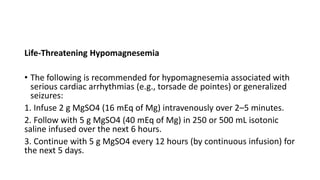 Life-Threatening Hypomagnesemia
• The following is recommended for hypomagnesemia associated with
serious cardiac arrhythmias (e.g., torsade de pointes) or generalized
seizures:
1. Infuse 2 g MgSO4 (16 mEq of Mg) intravenously over 2–5 minutes.
2. Follow with 5 g MgSO4 (40 mEq of Mg) in 250 or 500 mL isotonic
saline infused over the next 6 hours.
3. Continue with 5 g MgSO4 every 12 hours (by continuous infusion) for
the next 5 days.
 