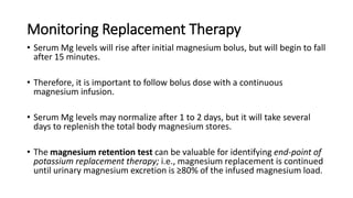 Monitoring Replacement Therapy
• Serum Mg levels will rise after initial magnesium bolus, but will begin to fall
after 15 minutes.
• Therefore, it is important to follow bolus dose with a continuous
magnesium infusion.
• Serum Mg levels may normalize after 1 to 2 days, but it will take several
days to replenish the total body magnesium stores.
• The magnesium retention test can be valuable for identifying end-point of
potassium replacement therapy; i.e., magnesium replacement is continued
until urinary magnesium excretion is ≥80% of the infused magnesium load.
 