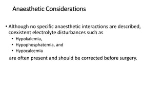 Anaesthetic Considerations
• Although no specific anaesthetic interactions are described,
coexistent electrolyte disturbances such as
• Hypokalemia,
• Hypophosphatemia, and
• Hypocalcemia
are often present and should be corrected before surgery.
 