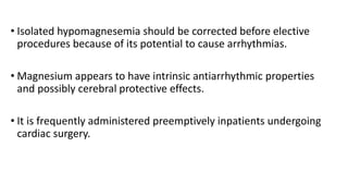 • Isolated hypomagnesemia should be corrected before elective
procedures because of its potential to cause arrhythmias.
• Magnesium appears to have intrinsic antiarrhythmic properties
and possibly cerebral protective effects.
• It is frequently administered preemptively inpatients undergoing
cardiac surgery.
 