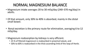 NORMAL MAGNESIUM BALANCE
• Magnesium intake averages 20 to 30 mEq/day (240–370 mg/day) in
adults.
• Of that amount, only 30% to 40% is absorbed, mainly in the distal
small bowel.
• Renal excretion is the primary route for elimination, averaging 6 to 12
mEq/day.
• Magnesium reabsorption by kidneys is very efficient.
• 25 % of filtered magnesium is reabsorbed in proximal tubule, and
• 50% to 60% is reabsorbed in the thick ascending limb of the loop of Henle.
 