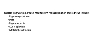 Factors known to increase magnesium reabsorption in the kidneys include
• Hypomagnesemia
• PTH
• Hypocalcemia
• ECF depletion
• Metabolic alkalosis
 