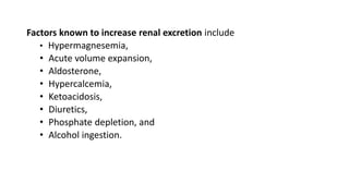 Factors known to increase renal excretion include
• Hypermagnesemia,
• Acute volume expansion,
• Aldosterone,
• Hypercalcemia,
• Ketoacidosis,
• Diuretics,
• Phosphate depletion, and
• Alcohol ingestion.
 