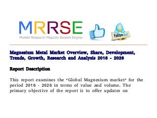 Magnesium Metal Market Overview, Share, Development,
Trends, Growth, Research and Analysis 2016 - 2026
Report Description
This report examines the ‘Global Magnesium market’ for the
period 2016 - 2026 in terms of value and volume. The
primary objective of the report is to offer updates on
 