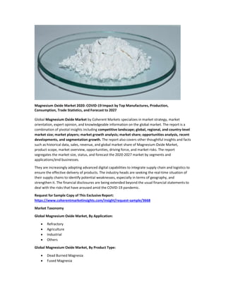 Magnesium Oxide Market 2020: COVID-19 Impact by Top Manufactures, Production,
Consumption, Trade Statistics, and Forecast to 2027
Global Magnesium Oxide Market by Coherent Markets specializes in market strategy, market
orientation, expert opinion, and knowledgeable information on the global market. The report is a
combination of pivotal insights including competitive landscape; global, regional, and country-level
market size; market players; market growth analysis; market share; opportunities analysis, recent
developments, and segmentation growth. The report also covers other thoughtful insights and facts
such as historical data, sales, revenue, and global market share of Magnesium Oxide Market,
product scope, market overview, opportunities, driving force, and market risks. The report
segregates the market size, status, and forecast the 2020-2027 market by segments and
applications/end businesses.
They are increasingly adopting advanced digital capabilities to integrate supply chain and logistics to
ensure the effective delivery of products. The industry heads are seeking the real-time situation of
their supply chains to identify potential weaknesses, especially in terms of geography, and
strengthen it. The financial disclosures are being extended beyond the usual financial statements to
deal with the risks that have aroused amid the COVID-19 pandemic.
Request for Sample Copy of This Exclusive Report:
https://www.coherentmarketinsights.com/insight/request-sample/3668
Market Taxonomy
Global Magnesium Oxide Market, By Application:
 Refractory
 Agriculture
 Industrial
 Others
Global Magnesium Oxide Market, By Product Type:
 Dead Burned Magnesia
 Fused Magnesia
 