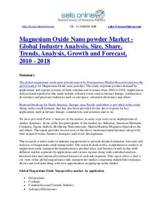 http://www.salisonline.org            Tel: +1-518-618-1030            sales@researchmoz.com



Magnesium Oxide Nano powder Market -
Global Industry Analysis, Size, Share,
Trends, Analysis, Growth and Forecast,
2010 - 2018

Summary

The global magnesium oxide nano powder report by Transparency Market Research analyzes the
global market for Magnesium Oxide nano powders. The study segments product demand by
applications and regions in terms of both volumes and revenues from 2010 to 2018. Applications
analyzed and reported in this study include refractory uses such as furnace linings, construction
& ceramics and precision industries such as aerospace, advanced electronics and others.

Regional break-up for North America, Europe, Asia Pacific and others is provided in the study.
Along with overall demand, data has also been provided for the above regions for key
applications such as furnace linings, construction, and ceramics and so on.

We have provided Porter’s Analysis of the market, in order to provide an in-depth picture of
market dynamics. Some of the key participants of the market are, Inframat, American Elements
Company, Sigma Aldrich, SkySpring Nanomaterials, Martin Marietta Magnesia Specialties Inc.
and others. The report provides an overview of the above mentioned manufacturers along with
their annual revenue, business strategies and recent developments.

This research is tailor-made to industry requirements to provide detailed estimates, forecasts and
analyses of magnesium oxide nanopowder. The research deals with a comprehensive analysis of
magnesium oxide nanopowder manufacturers, product sales, and business trends in line with
different market segments by application and various regions along with a detailed analysis,
historical data and statistically refined forecast of each sub-segment. This report offers a bird’s-
eye view of the global magnesium oxide nanopowder market concerning stakeholder strategies,
drivers and restraints along with new opportunities cropping-up in the market.

Global Magnesium Oxide Nanopowder market, by application

       Oil products
       Coatings
       Construction and Ceramic Industry
       Advanced Electronics
 