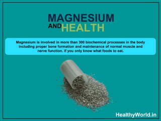 Magnesium is involved in more than 300 biochemical processes in the body
including proper bone formation and maintenance of normal muscle and
nerve function. if you only know what foods to eat.
MAGNESIUM
HealthyWorld.in
AND
HEALTH
 