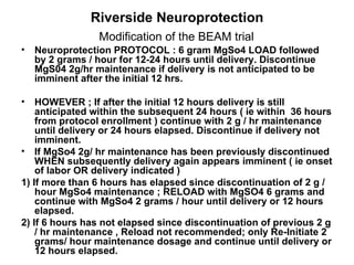 Riverside Neuroprotection  Modification of the BEAM trial   Neuroprotection   PROTOCOL : 6 gram MgSo4 LOAD followed by 2 grams / hour for 12-24 hours until delivery. Discontinue MgS04 2g/hr maintenance if delivery is not anticipated to be imminent after the initial 12 hrs. HOWEVER ; If after the initial 12 hours delivery is still anticipated within the subsequent 24 hours ( ie within  36 hours from protocol enrollment ) continue with 2 g / hr maintenance until delivery or 24 hours elapsed. Discontinue if delivery not imminent. If MgSo4 2g/ hr maintenance has been previously discontinued WHEN subsequently delivery again appears imminent ( ie onset of labor OR delivery indicated ) 1) If more than 6 hours has elapsed since discontinuation of 2 g / hour MgSo4 maintenance ; RELOAD with MgSO4 6 grams and continue with MgSo4 2 grams / hour until delivery or 12 hours elapsed. 2) If 6 hours has not elapsed since discontinuation of previous 2 g / hr maintenance , Reload not recommended; only Re-Initiate 2 grams/ hour maintenance dosage and continue until delivery or 12 hours elapsed.  