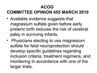 ACOG  COMMITTEE OPINION 455 MARCH 2010 Available evidence suggests that magnesium sulfate given before early preterm birth reduces the risk of cerebral palsy in surviving infants. Physicians electing to use magnesium sulfate for fetal neuroprotection should develop specific guidelines regarding inclusion criteria, treatment regimens, and monitoring in accordance with one of the larger trials. 
