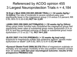 Referenced by ACOG opinion 455 3 Largest Neuroprotection Trials n = 4,184 N Engl J Med 2008;359:895 (BEAM TRIAL) ( < 34 weeks 6g/2g /12-24hrs)  The rate of moderate to severe cerebral palsy was significantly lower in the magnesium group (1.9 versus 3.5 percent; RR 0.55; 95% CI 0.32-0.95)  RCT   N= 2,241 JAMA 2003;290:2669 (ACTOMgSO4)   ( < 30 weeks 4g/1g /24hrs)  When gross motor function was considered the magnesium group had significantly lower rates of substantial gross motor dysfunction (3.4 vs 6.6 %) and the combined outcome of death or substantial gross motor dysfunction (17.0 vs 22.7 %).  RCT   N=1,255 BJOG 2007;114:310 (PREMAG) ( < 33 weeks 4g load only)  Exposure to magnesium sulfate was protective against "severe motor dysfunction or death" (OR 0.62, 95% CI 0.41-0.93)  N= 688 Gynecol Obstet Fertil 2008;36:278  Effect of magnesium sulphate on mortality and neurologic morbidity of the very-preterm newborn (of less than 33 weeks)  with two-year neurological outcome: results of the prospective PREMAG trial.  