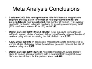 Meta Analysis Conclusions Cochrane 2009   The neuroprotective role for antenatal magnesium sulphate therapy given to women at risk of preterm birth for the preterm fetus is now established.  The number of women ( < 34 weeks ) needed to be treated to benefit one baby by avoiding cerebral palsy is 63 (95% confidence interval 43 to 155)  n  =  6,145 Obstet Gynecol 2009;114:354 (NICHD)  Fetal exposure to magnesium sulfate in women at risk of preterm delivery significantly reduces the risk of cerebral palsy without increasing the risk of death.  n = 5,235 AJOG 2009; 200:595  In conclusion, magnesium sulfate administered to women at risk of delivery before 34 weeks of gestation reduces the risk of cerebral palsy.  n  =  5,357 Obstet Gynecol 2009;113:1327  Antenatal magnesium sulfate therapy given to women at risk of preterm birth is neuroprotective against motor disorders in childhood for the preterm fetus.  n=4,446 