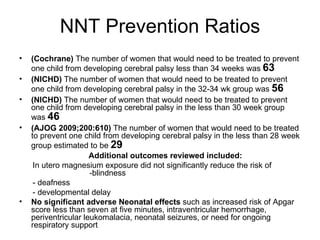 NNT Prevention Ratios (Cochrane)  The number of women that would need to be treated to prevent one child from developing cerebral palsy less than 34 weeks was  63 (NICHD)  The number of women that would need to be treated to prevent one child from developing cerebral palsy in the 32-34 wk group was  56 (NICHD)  The number of women that would need to be treated to prevent one child from developing cerebral palsy in the less than 30 week group was  46 (AJOG 2009;200:610)  The number of women that would need to be treated to prevent one child from developing cerebral palsy in the less than 28 week group estimated to be  29 Additional outcomes reviewed included: In utero magnesium exposure did not significantly reduce the risk of  -blindness  - deafness - developmental delay No significant adverse Neonatal effects  such as increased risk of Apgar score less than seven at five minutes, intraventricular hemorrhage, periventricular leukomalacia, neonatal seizures, or need for ongoing respiratory support  