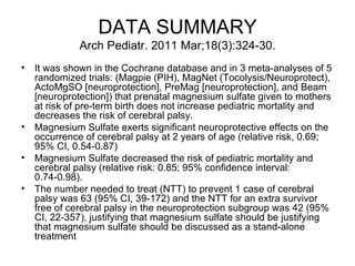 DATA SUMMARY Arch Pediatr. 2011 Mar;18(3):324-30. It was shown in the Cochrane database and in 3 meta-analyses of 5 randomized trials: (Magpie (PIH), MagNet (Tocolysis/Neuroprotect), ActoMgSO [neuroprotection], PreMag [neuroprotection], and Beam [neuroprotection]) that prenatal magnesium sulfate given to mothers at risk of pre-term birth does not increase pediatric mortality and decreases the risk of cerebral palsy.  Magnesium Sulfate exerts significant neuroprotective effects on the occurrence of cerebral palsy at 2 years of age (relative risk, 0.69; 95% CI, 0.54-0.87)  Magnesium Sulfate decreased the risk of pediatric mortality and cerebral palsy (relative risk: 0.85; 95% confidence interval: 0.74-0.98).  The number needed to treat (NTT) to prevent 1 case of cerebral palsy was 63 (95% CI, 39-172) and the NTT for an extra survivor free of cerebral palsy in the neuroprotection subgroup was 42 (95% CI, 22-357), justifying that magnesium sulfate should be justifying that magnesium sulfate should be discussed as a stand-alone treatment  