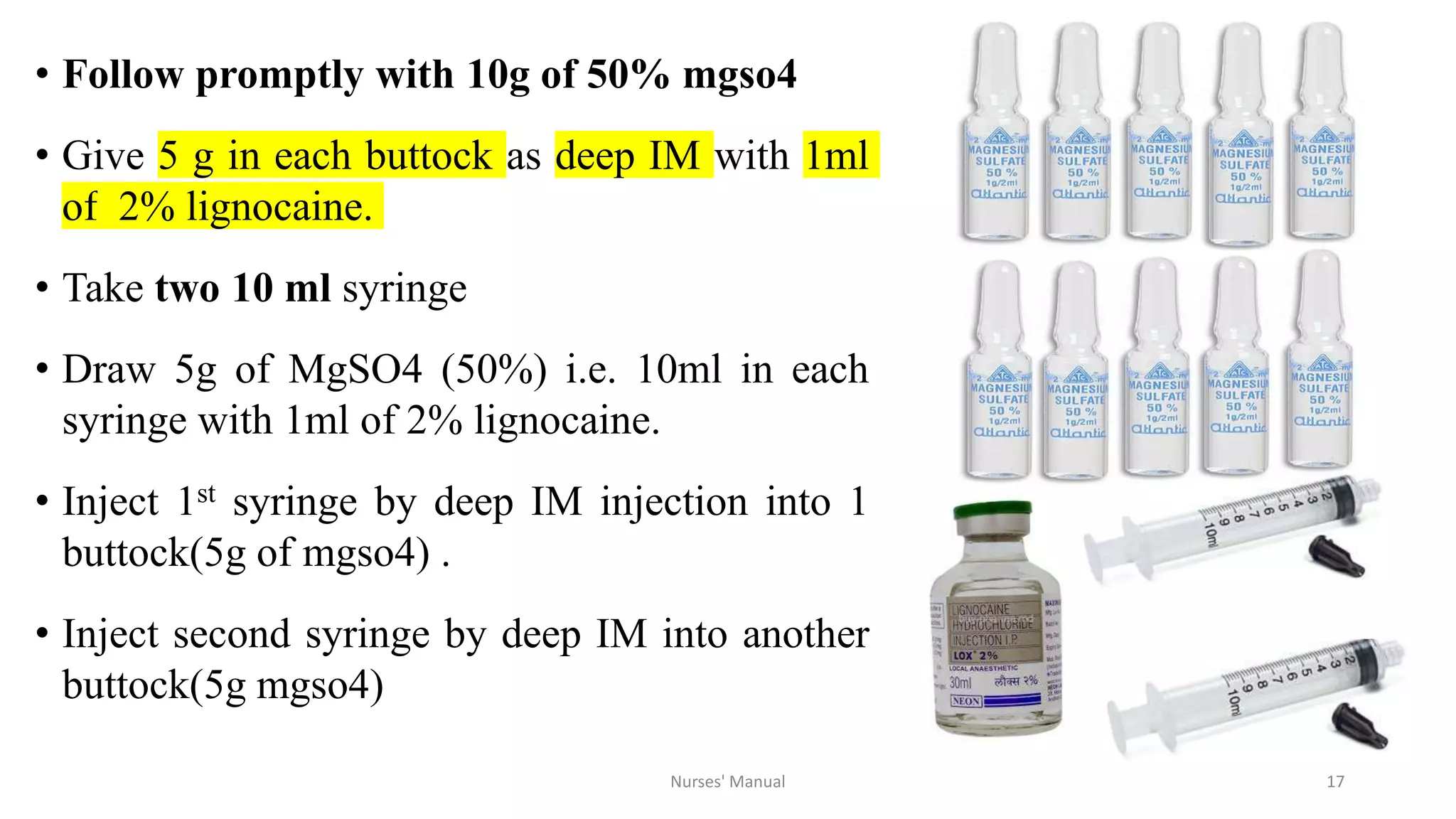 • Follow promptly with 10g of 50% mgso4
• Give 5 g in each buttock as deep IM with 1ml
of 2% lignocaine.
• Take two 10 ml syringe
• Draw 5g of MgSO4 (50%) i.e. 10ml in each
syringe with 1ml of 2% lignocaine.
• Inject 1st syringe by deep IM injection into 1
buttock(5g of mgso4) .
• Inject second syringe by deep IM into another
buttock(5g mgso4)
Nurses' Manual 17
 