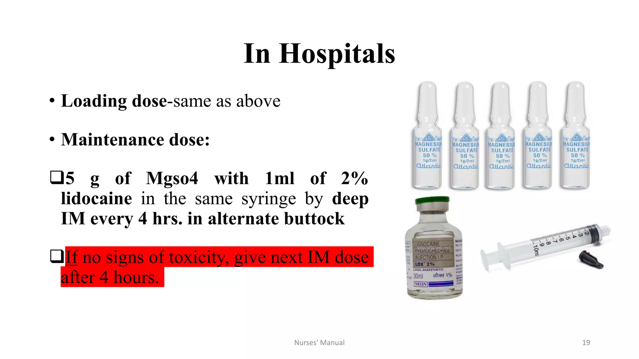 In Hospitals
• Loading dose-same as above
• Maintenance dose:
5 g of Mgso4 with 1ml of 2%
lidocaine in the same syringe by deep
IM every 4 hrs. in alternate buttock
If no signs of toxicity, give next IM dose
after 4 hours.
Nurses' Manual 19
 