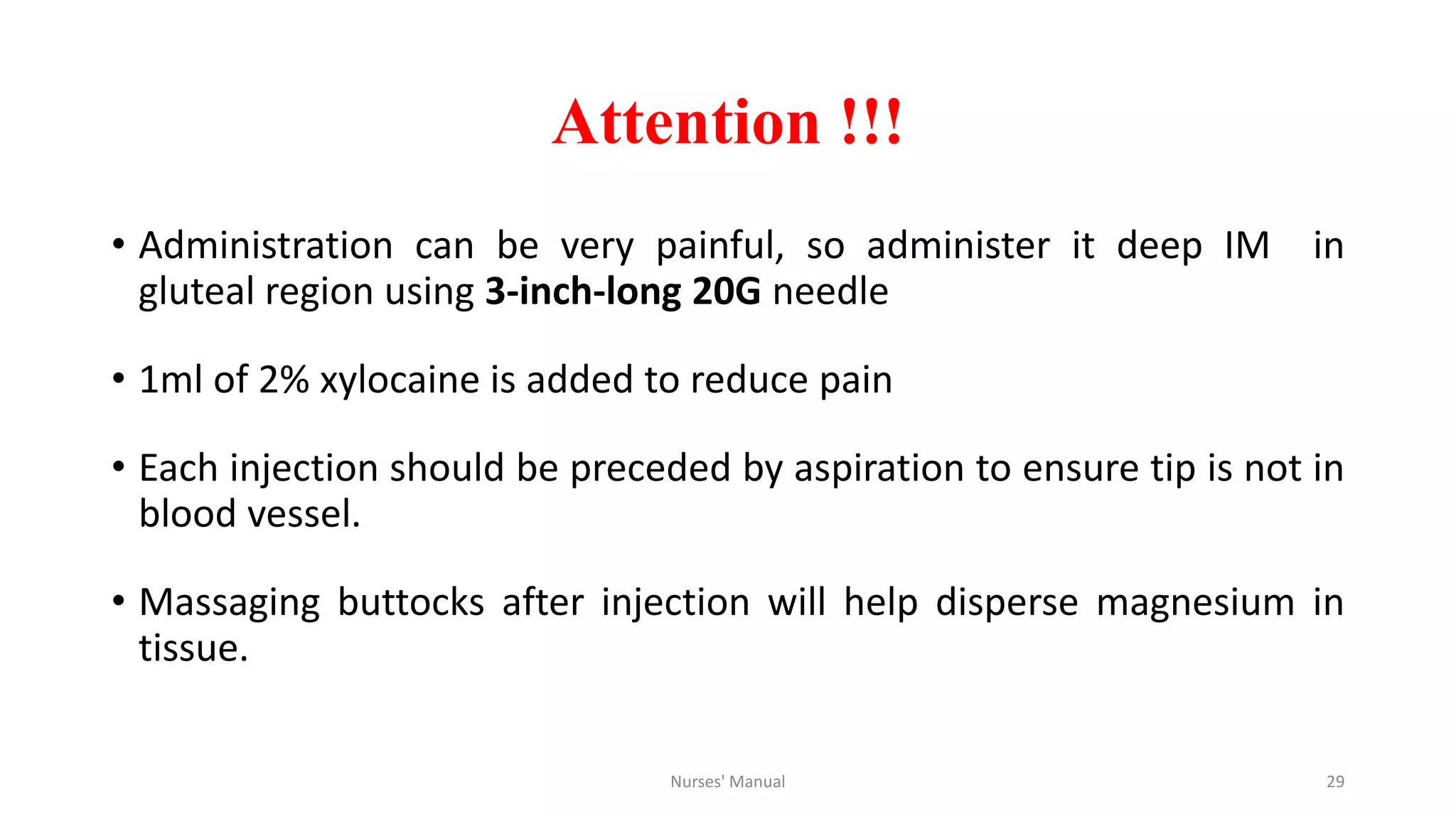 Attention !!!
• Administration can be very painful, so administer it deep IM in
gluteal region using 3-inch-long 20G needle
• 1ml of 2% xylocaine is added to reduce pain
• Each injection should be preceded by aspiration to ensure tip is not in
blood vessel.
• Massaging buttocks after injection will help disperse magnesium in
tissue.
Nurses' Manual 29
 