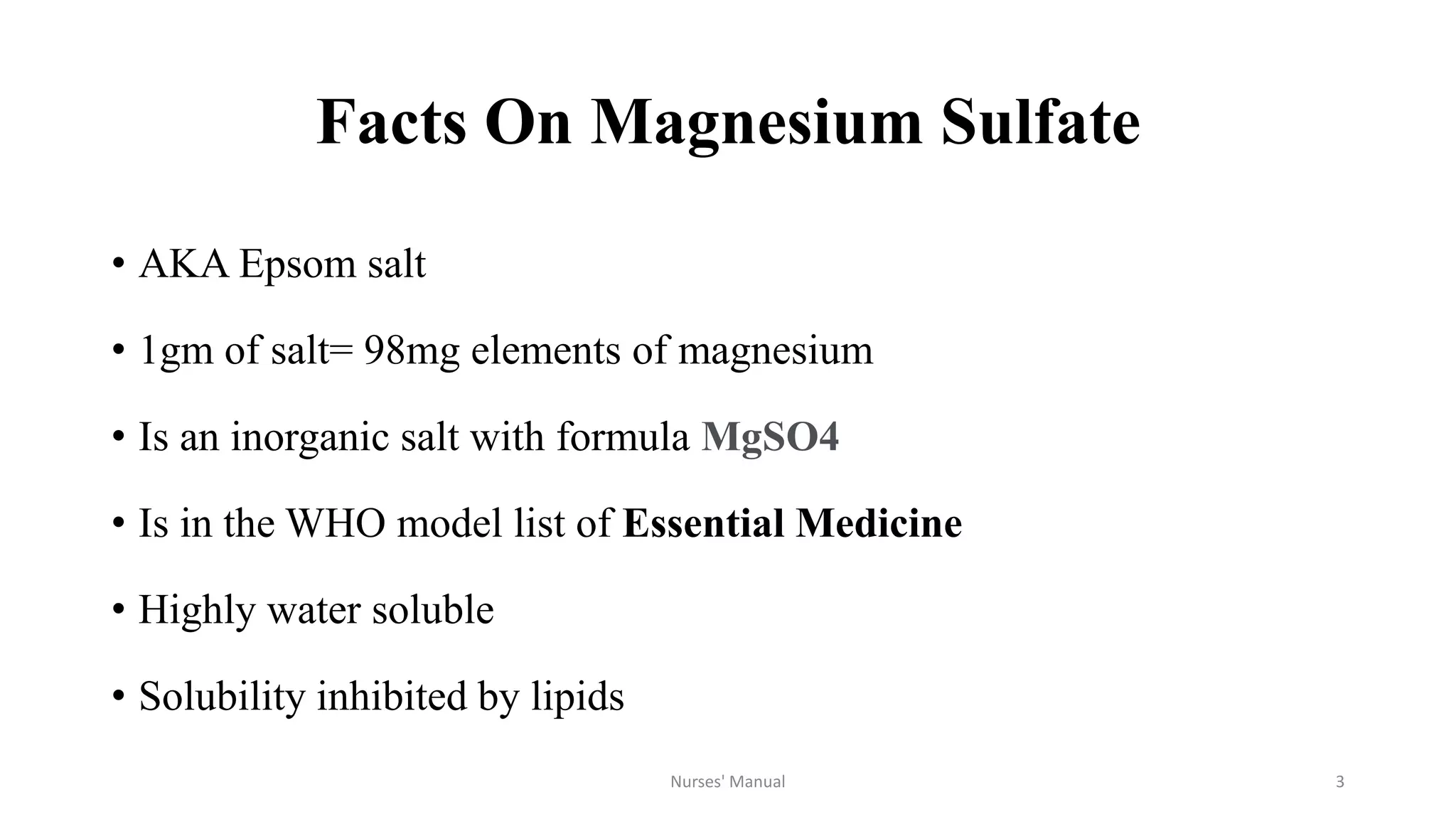 Facts On Magnesium Sulfate
• AKA Epsom salt
• 1gm of salt= 98mg elements of magnesium
• Is an inorganic salt with formula MgSO4
• Is in the WHO model list of Essential Medicine
• Highly water soluble
• Solubility inhibited by lipids
Nurses' Manual 3
 