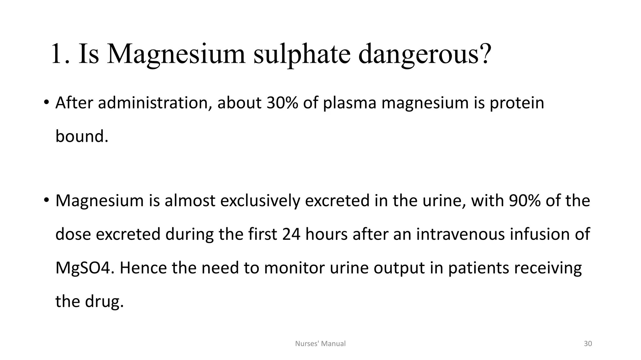 1. Is Magnesium sulphate dangerous?
• After administration, about 30% of plasma magnesium is protein
bound.
• Magnesium is almost exclusively excreted in the urine, with 90% of the
dose excreted during the first 24 hours after an intravenous infusion of
MgSO4. Hence the need to monitor urine output in patients receiving
the drug.
30Nurses' Manual
 