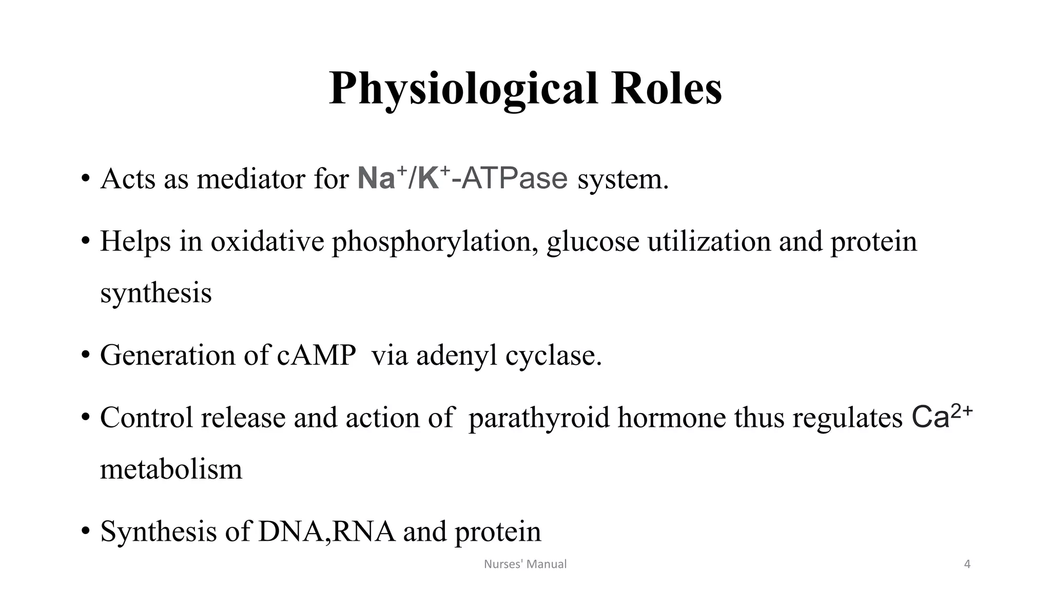 Physiological Roles
• Acts as mediator for Na⁺/K⁺-ATPase system.
• Helps in oxidative phosphorylation, glucose utilization and protein
synthesis
• Generation of cAMP via adenyl cyclase.
• Control release and action of parathyroid hormone thus regulates Ca2+
metabolism
• Synthesis of DNA,RNA and protein
Nurses' Manual 4
 