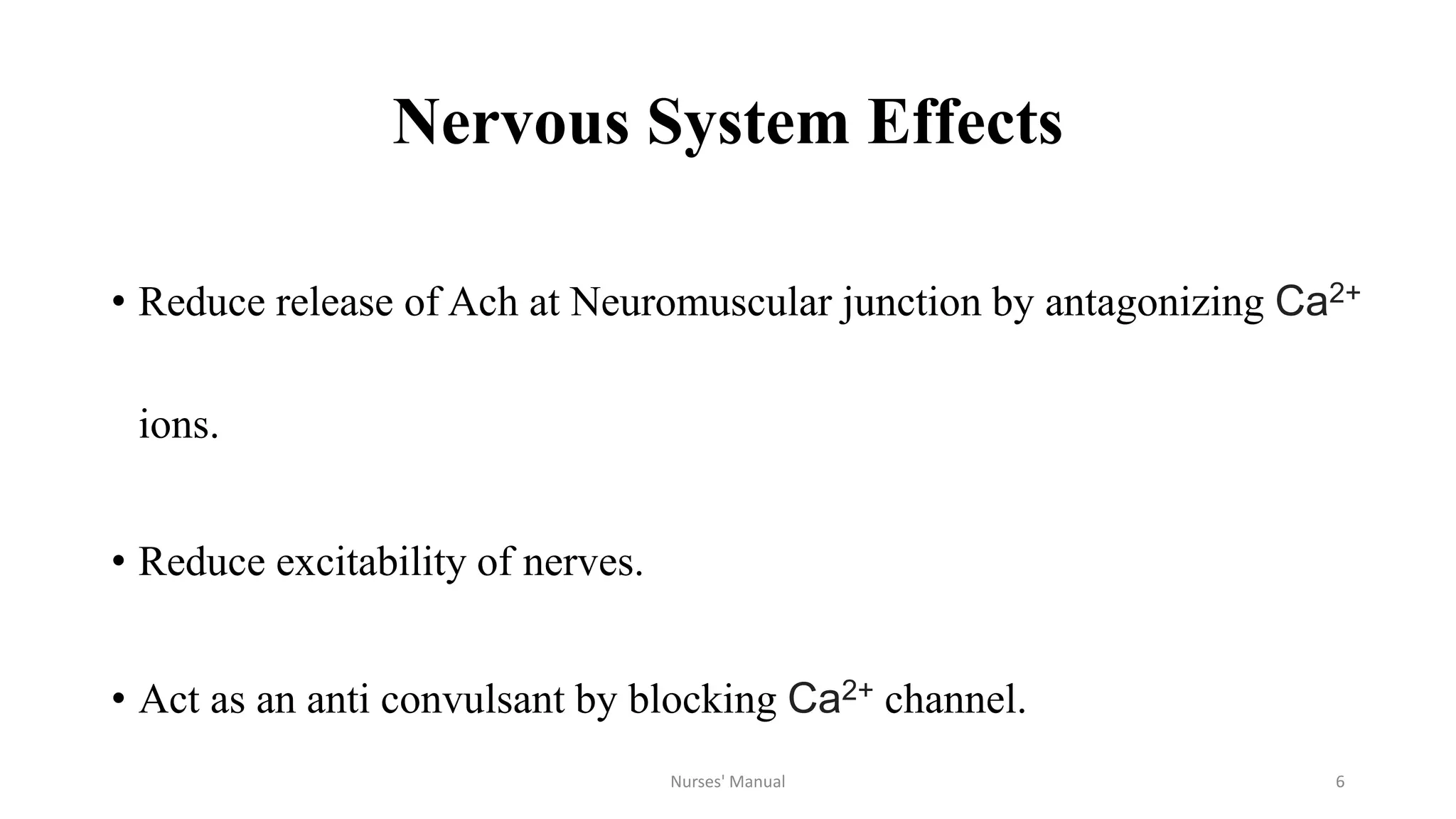 Nervous System Effects
• Reduce release of Ach at Neuromuscular junction by antagonizing Ca2+
ions.
• Reduce excitability of nerves.
• Act as an anti convulsant by blocking Ca2+ channel.
Nurses' Manual 6
 