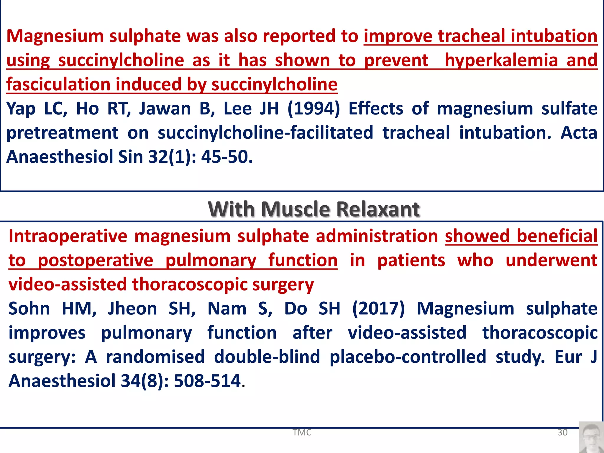 Magnesium sulphate was also reported to improve tracheal intubation
using succinylcholine as it has shown to prevent hyperkalemia and
fasciculation induced by succinylcholine
Yap LC, Ho RT, Jawan B, Lee JH (1994) Effects of magnesium sulfate
pretreatment on succinylcholine-facilitated tracheal intubation. Acta
Anaesthesiol Sin 32(1): 45-50.
Intraoperative magnesium sulphate administration showed beneficial
to postoperative pulmonary function in patients who underwent
video-assisted thoracoscopic surgery
Sohn HM, Jheon SH, Nam S, Do SH (2017) Magnesium sulphate
improves pulmonary function after video-assisted thoracoscopic
surgery: A randomised double-blind placebo-controlled study. Eur J
Anaesthesiol 34(8): 508-514.
With Muscle Relaxant
30TMC
 