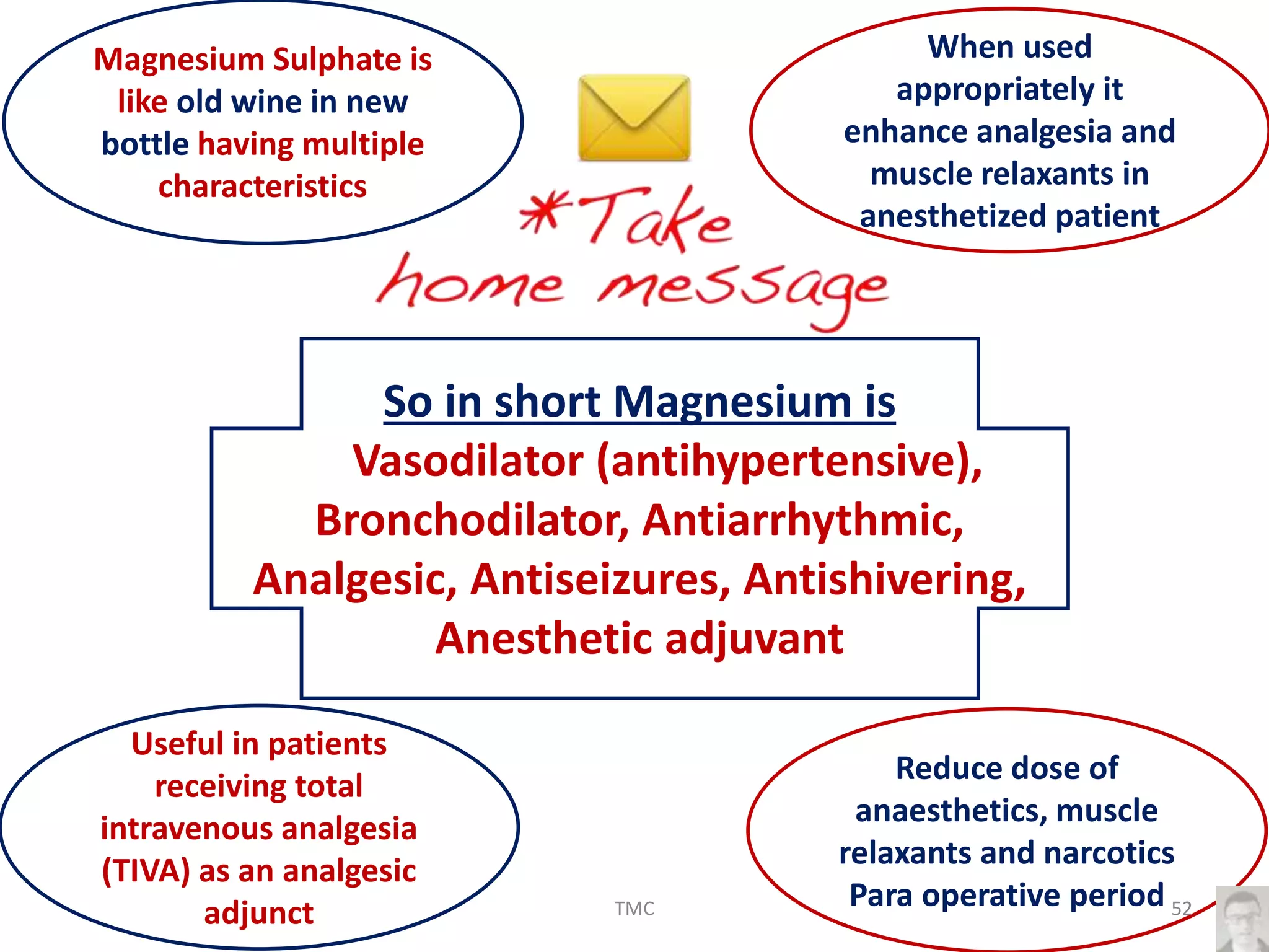 Magnesium Sulphate is
like old wine in new
bottle having multiple
characteristics
When used
appropriately it
enhance analgesia and
muscle relaxants in
anesthetized patient
Useful in patients
receiving total
intravenous analgesia
(TIVA) as an analgesic
adjunct
Reduce dose of
anaesthetics, muscle
relaxants and narcotics
Para operative period
So in short Magnesium is
Vasodilator (antihypertensive),
Bronchodilator, Antiarrhythmic,
Analgesic, Antiseizures, Antishivering,
Anesthetic adjuvant
52TMC
 