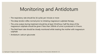 Monitoring and Antidotum
◦ The respiratory rate should be 16 cycles per minute or more
◦ The deep tendon reflex normal prior to initiating magnesium sulphate therapy.
◦ The urine output during treatment should be at least 25ml/hour; half the dose of the
magnesium sulphate should be given if less than 100mls of urine is produced in 4 hours.
◦ The fetal heart rate should be closely monitored while treating the mother with magnesium
sulphate
◦ Antidotum: calcium gluconate
Lu J, Nightingale CH. Magnesium sulfate in eclampsia and preeclampsia: pharmacokinetic principles. Clin Pharmacokinet. 2000;38(4):305– 314.
 