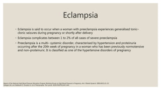 Eclampsia
◦ Eclampsia is said to occur when a woman with preeclampsia experiences generalised tonic–
clonic seizures during pregnancy or shortly after delivery
◦ Eclampsia complicates between 1 to 2% of all cases of severe preeclampsia
◦ Preeclampsia is a multi– systemic disorder, characterised by hypertension and proteinuria
occurring after the 20th week of pregnancy in a woman who has been previously normotensive
and non–proteinuric. It is classified as one of the hypertensive disorders of pregnancy
Report of the National High Blood Pressure Education Program Working Group on High Blood Pressure in Pregnancy. Am J Obstet Gynecol. 2000;183(1):21–22.
Steegers EA, von Dadelszen P, Duvekot JJ, et al. Preeclampsia. The Lancet. 2010;376(9741):631–644.
 